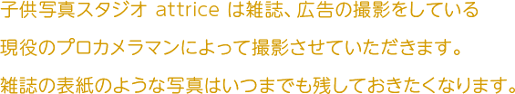 子供写真スタジオ attrice は雑誌、広告の撮影をしている現役のプロカメラマンによって撮影させていただきます。雑誌の表紙のような写真はいつまでも残しておきたくなります。